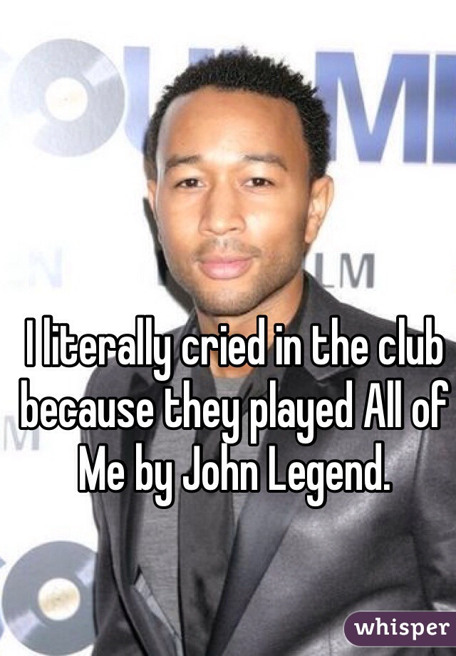 I literally cried in the club because they played All of Me by John Legend.