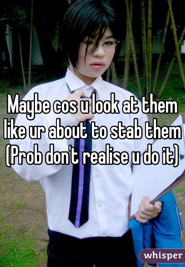 Maybe cos u look at them like ur about to stab them 
(Prob don't realise u do it)