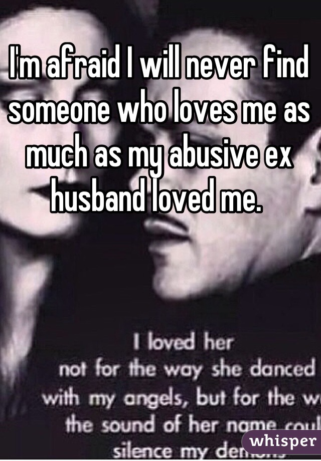 I'm afraid I will never find someone who loves me as much as my abusive ex husband loved me. 