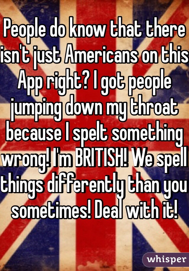 People do know that there isn't just Americans on this App right? I got people jumping down my throat because I spelt something wrong! I'm BRITISH! We spell things differently than you sometimes! Deal with it! 