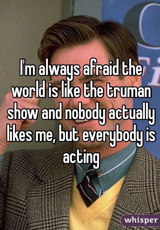 I'm always afraid the world is like the truman show and nobody actually likes me, but everybody is acting