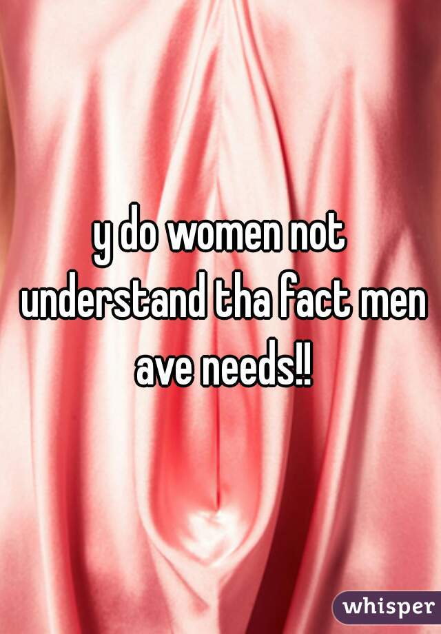 y do women not understand tha fact men ave needs!!