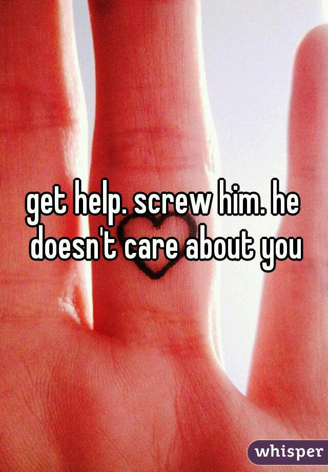 get help. screw him. he doesn't care about you