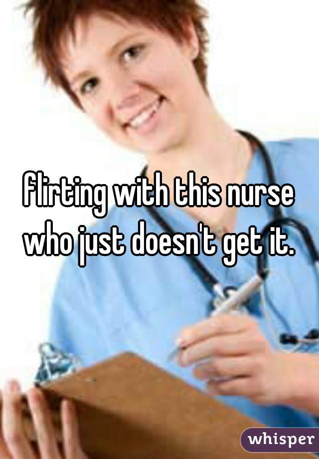 flirting with this nurse who just doesn't get it. 