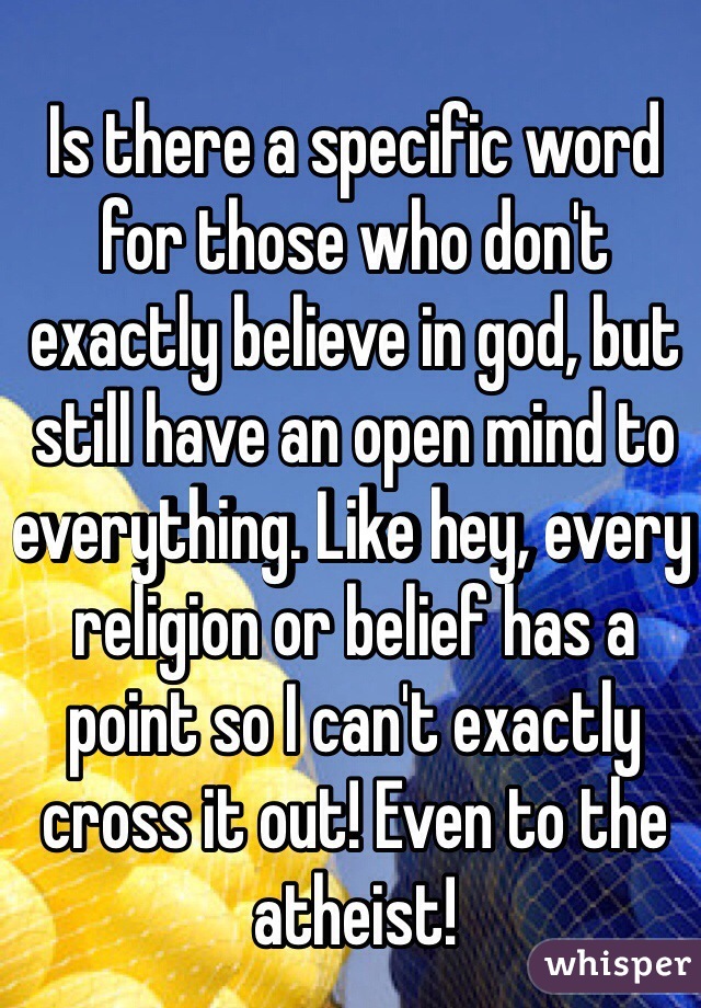 Is there a specific word for those who don't exactly believe in god, but still have an open mind to everything. Like hey, every religion or belief has a point so I can't exactly cross it out! Even to the atheist!