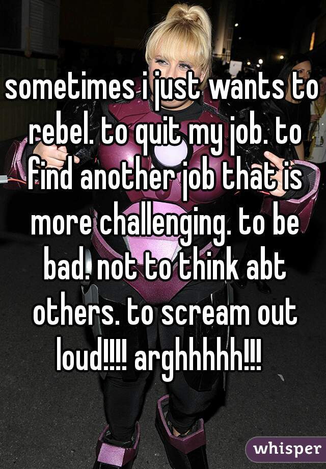 sometimes i just wants to rebel. to quit my job. to find another job that is more challenging. to be bad. not to think abt others. to scream out loud!!!! arghhhhh!!!  