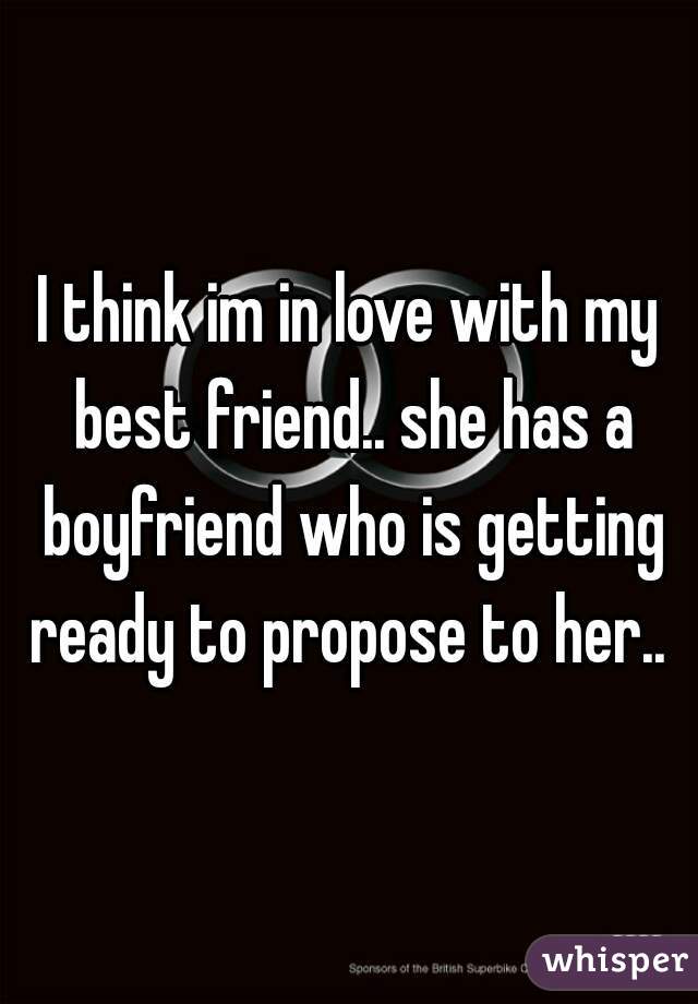 I think im in love with my best friend.. she has a boyfriend who is getting ready to propose to her.. 