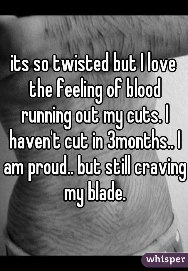 its so twisted but I love the feeling of blood running out my cuts. I haven't cut in 3months.. I am proud.. but still craving my blade.