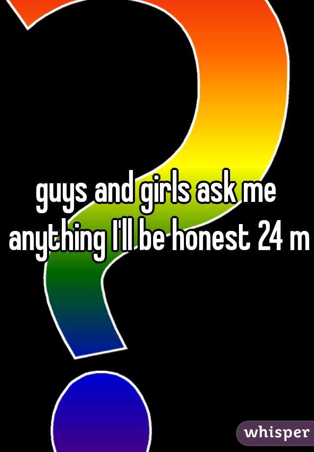 guys and girls ask me anything I'll be honest 24 m