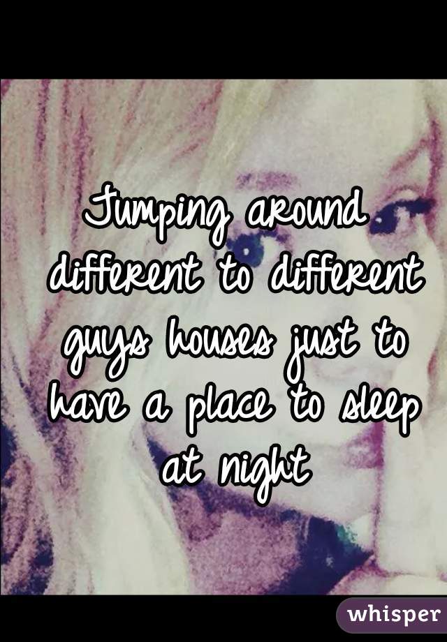 Jumping around different to different guys houses just to have a place to sleep at night