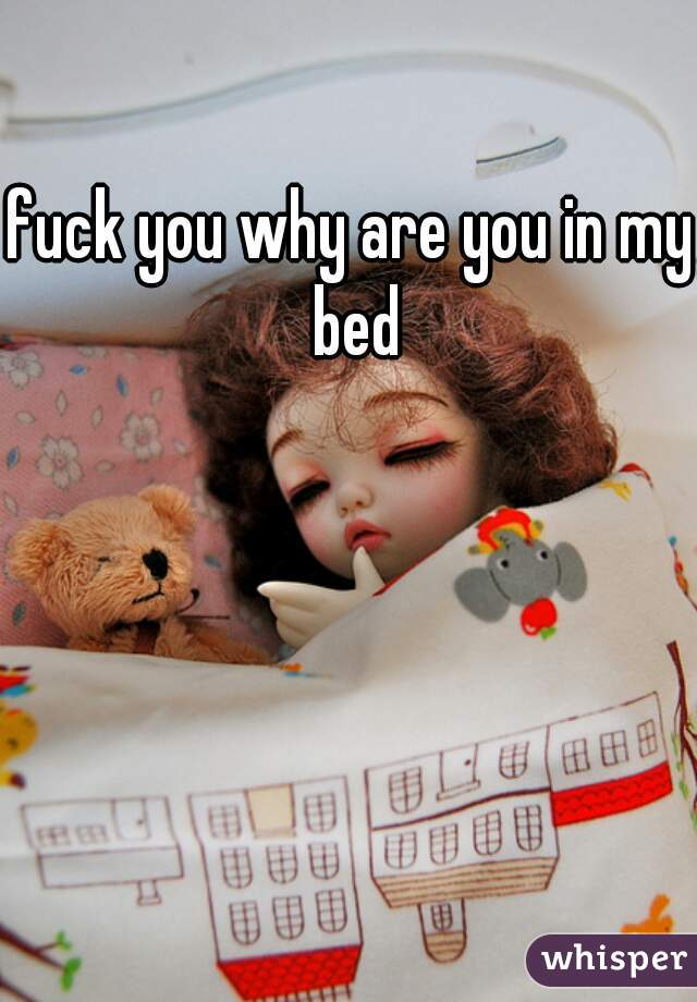 fuck you why are you in my bed