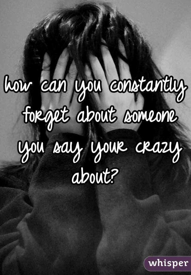how can you constantly forget about someone you say your crazy about? 