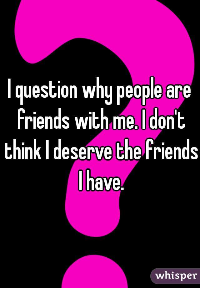I question why people are friends with me. I don't think I deserve the friends I have.