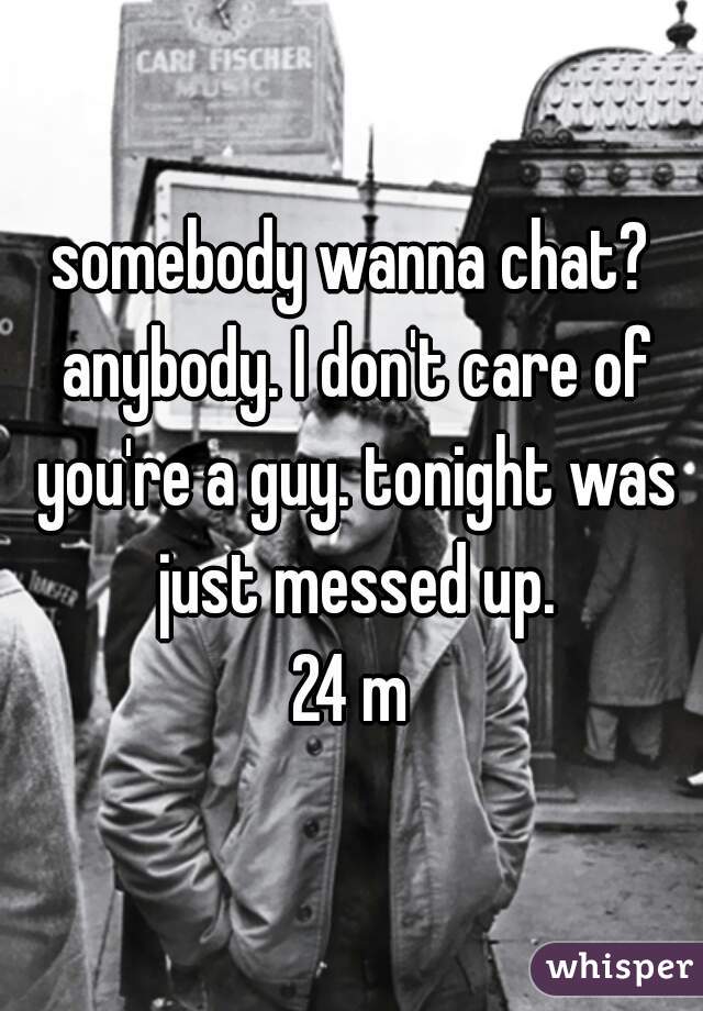somebody wanna chat? anybody. I don't care of you're a guy. tonight was just messed up.


 24 m 