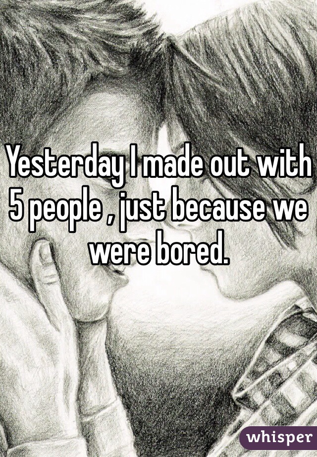 Yesterday I made out with 5 people , just because we were bored.