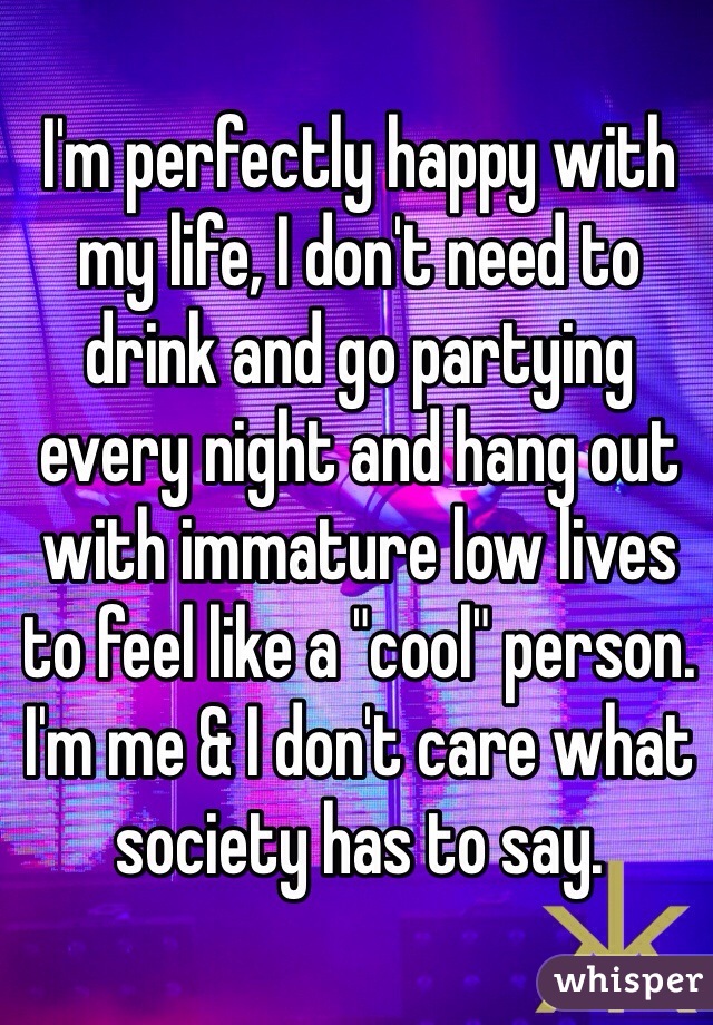 I'm perfectly happy with my life, I don't need to drink and go partying every night and hang out with immature low lives to feel like a "cool" person. I'm me & I don't care what society has to say. 