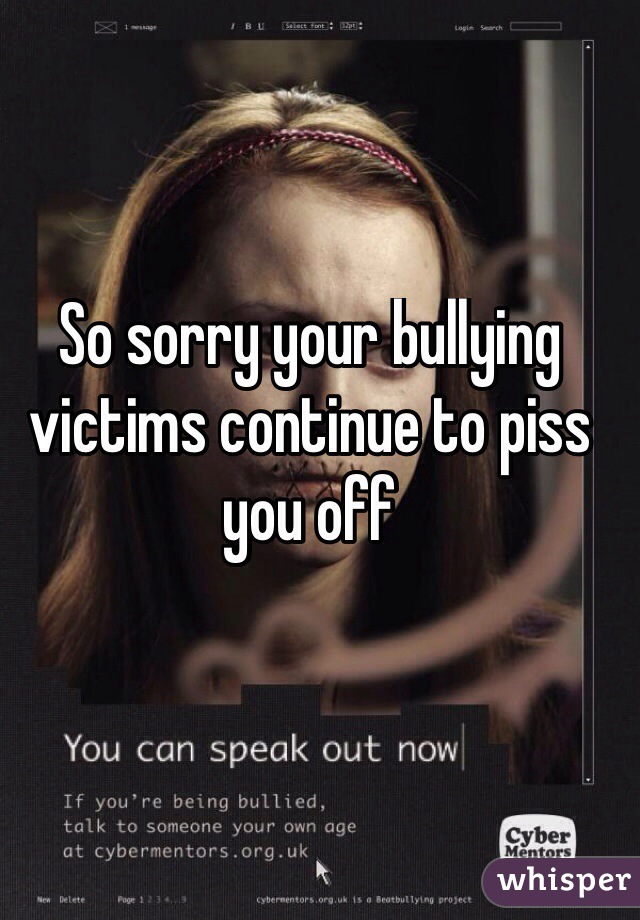 So sorry your bullying victims continue to piss you off
