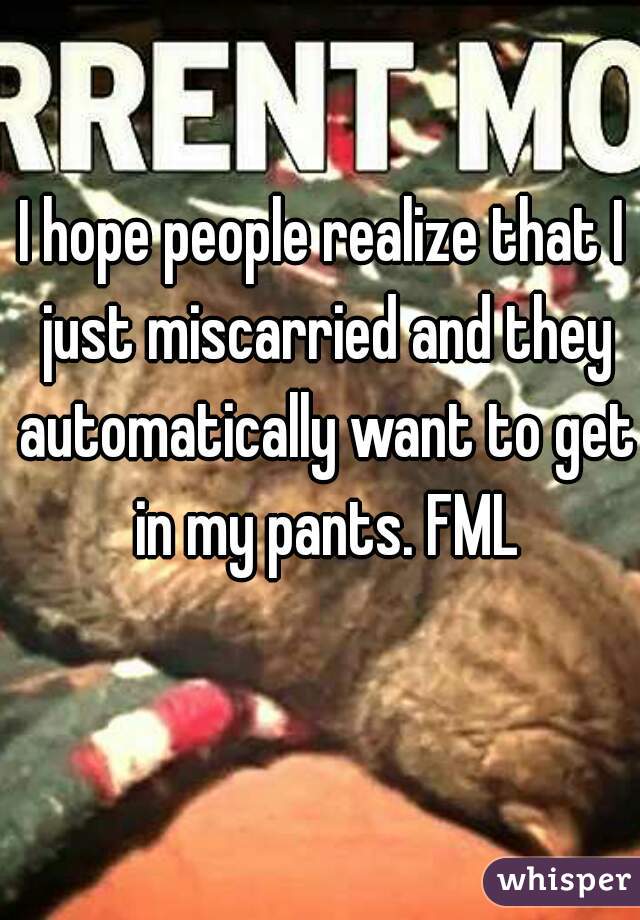 I hope people realize that I just miscarried and they automatically want to get in my pants. FML