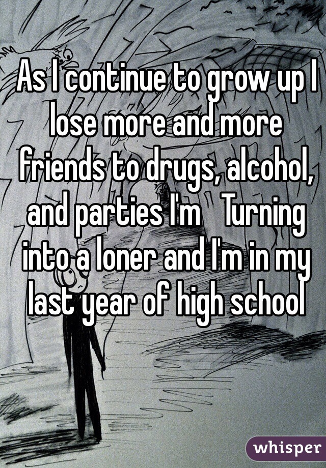 As I continue to grow up I lose more and more friends to drugs, alcohol, and parties I'm   Turning into a loner and I'm in my last year of high school