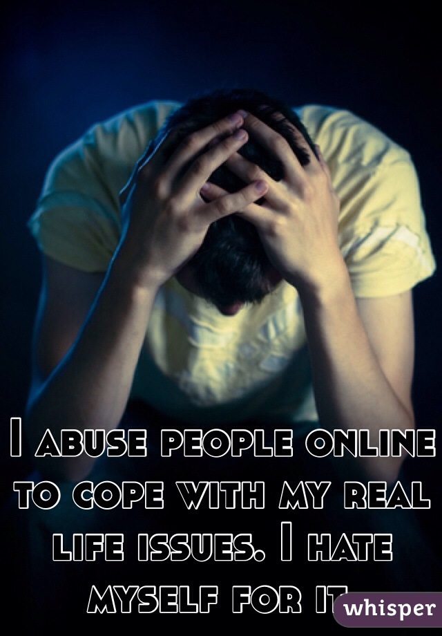 I abuse people online to cope with my real life issues. I hate myself for it.