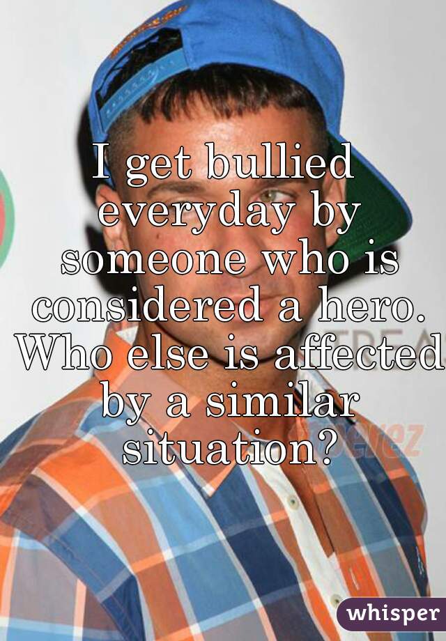 I get bullied everyday by someone who is considered a hero. Who else is affected by a similar situation?