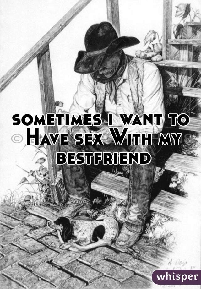 sometimes i want to Have sex With my bestfriend