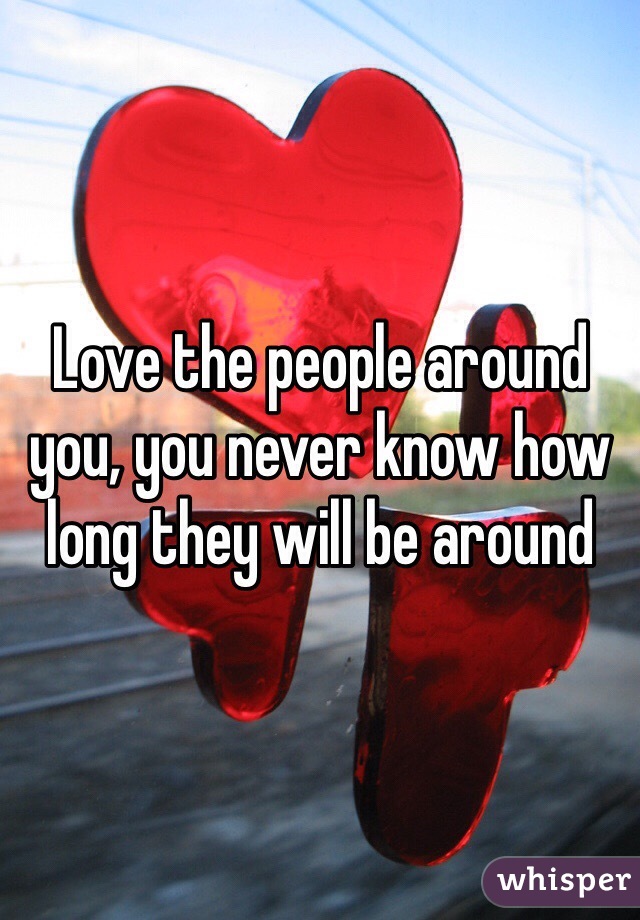 Love the people around you, you never know how long they will be around 