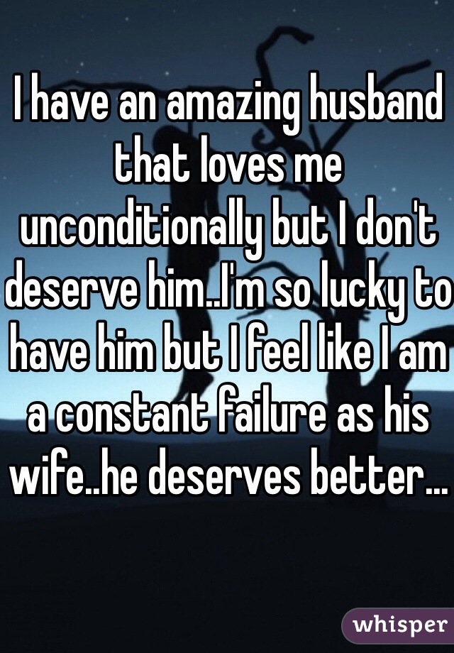 I have an amazing husband that loves me unconditionally but I don't deserve him..I'm so lucky to have him but I feel like I am a constant failure as his wife..he deserves better...