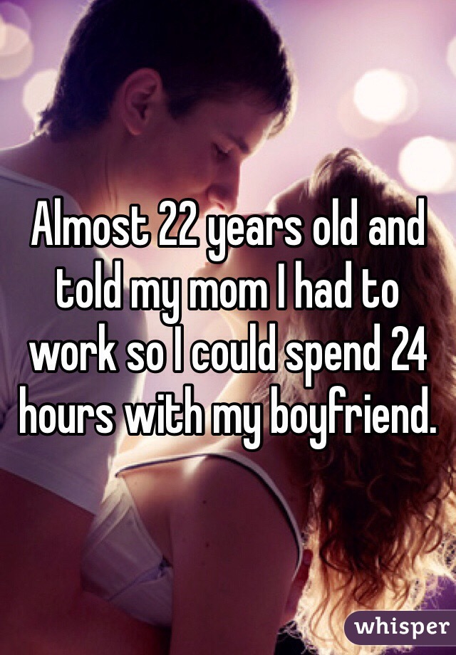 Almost 22 years old and told my mom I had to work so I could spend 24 hours with my boyfriend. 