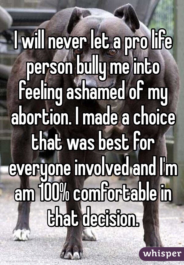 I will never let a pro life person bully me into feeling ashamed of my abortion. I made a choice that was best for everyone involved and I'm am 100% comfortable in that decision. 
