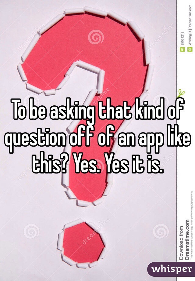 To be asking that kind of question off of an app like this? Yes. Yes it is. 