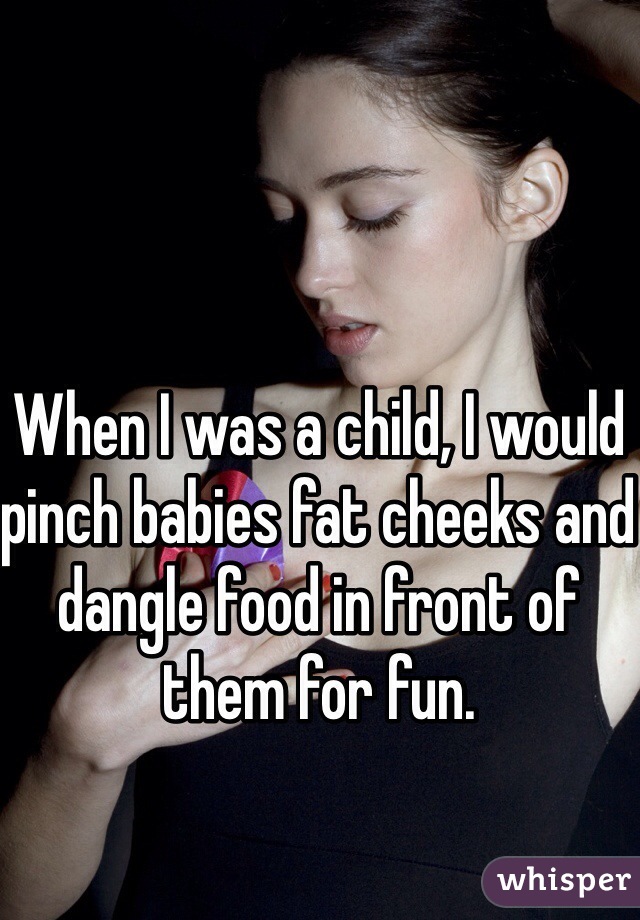 When I was a child, I would pinch babies fat cheeks and dangle food in front of them for fun.