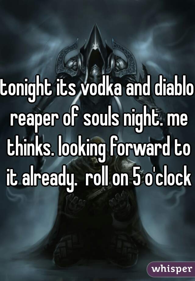 tonight its vodka and diablo reaper of souls night. me thinks. looking forward to it already.  roll on 5 o'clock