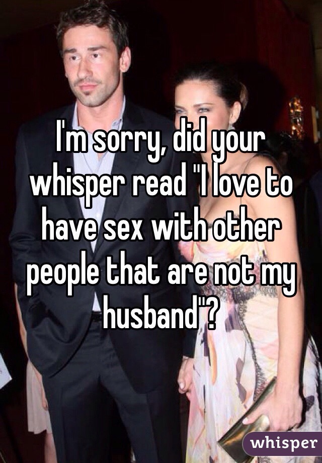 I'm sorry, did your whisper read "I love to have sex with other people that are not my husband"?