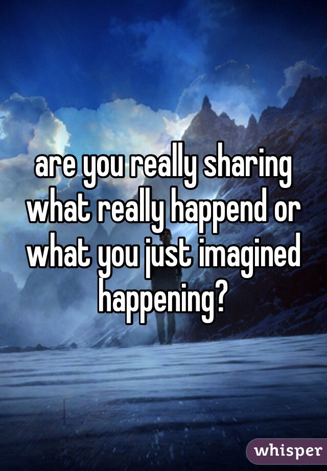 are you really sharing what really happend or what you just imagined happening?