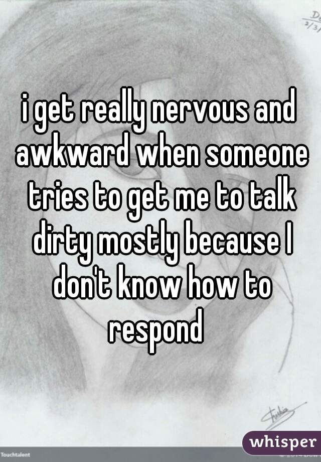 i get really nervous and awkward when someone tries to get me to talk dirty mostly because I don't know how to respond  