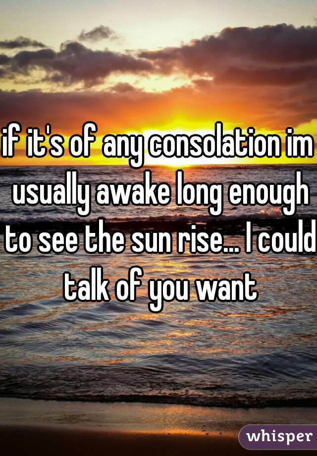 if it's of any consolation im usually awake long enough to see the sun rise... I could talk of you want