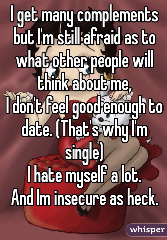 I get many complements but I'm still afraid as to what other people will think about me,
I don't feel good enough to date. (That's why I'm single)
I hate myself a lot.
And Im insecure as heck.

