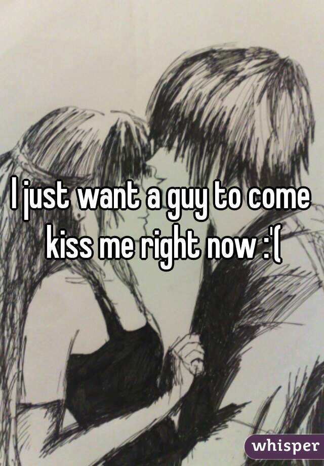 I just want a guy to come kiss me right now :'(