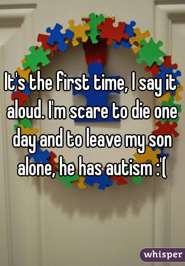 It's the first time, I say it aloud. I'm scare to die one day and to leave my son alone, he has autism :'(