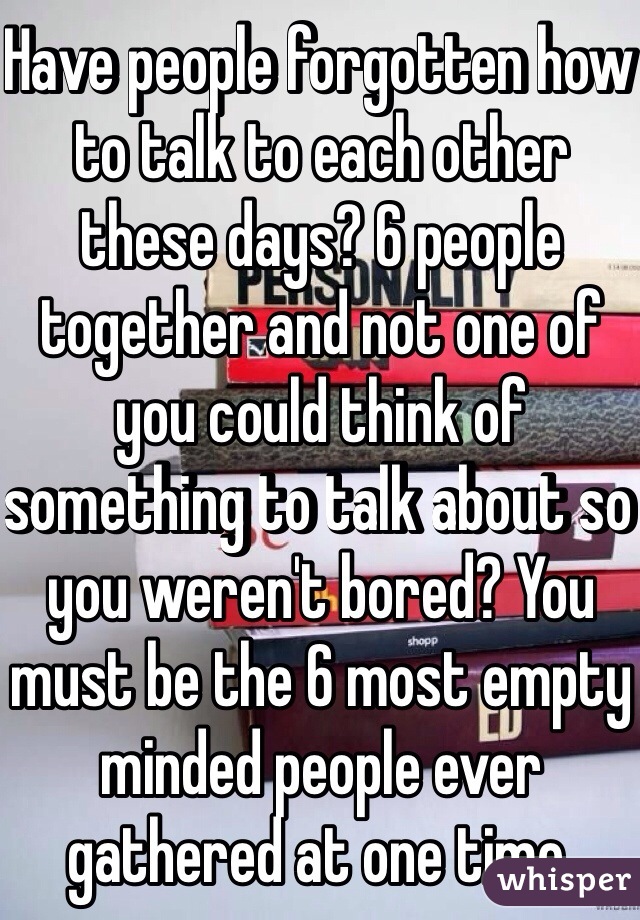 Have people forgotten how to talk to each other these days? 6 people together and not one of you could think of something to talk about so you weren't bored? You must be the 6 most empty minded people ever gathered at one time.