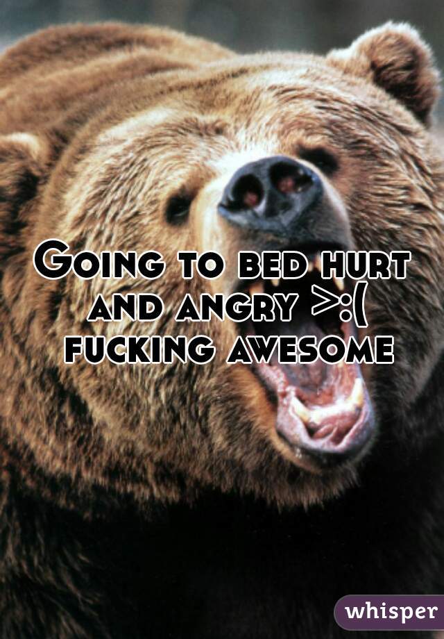 Going to bed hurt and angry >:( fucking awesome