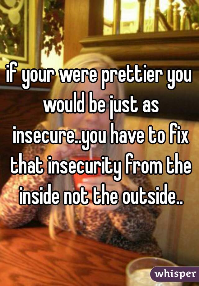 if your were prettier you would be just as insecure..you have to fix that insecurity from the inside not the outside..