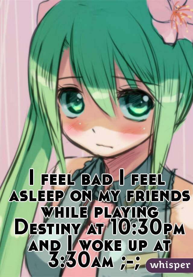 I feel bad I feel asleep on my friends while playing Destiny at 10:30pm and I woke up at 3:30am ;-;  