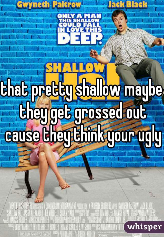 that pretty shallow maybe they get grossed out cause they think your ugly