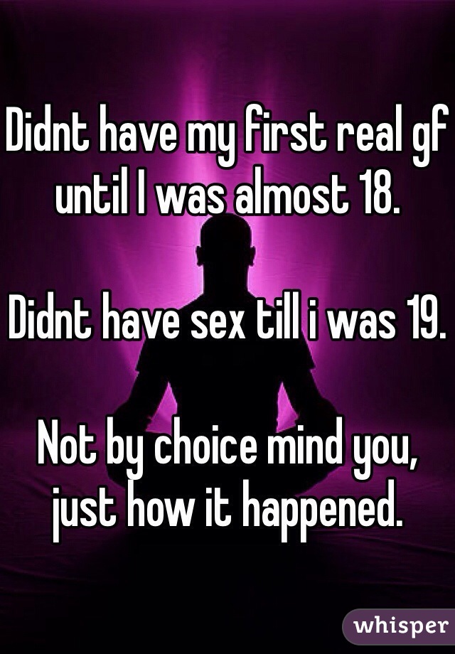 Didnt have my first real gf until I was almost 18. 

Didnt have sex till i was 19. 

Not by choice mind you, just how it happened. 