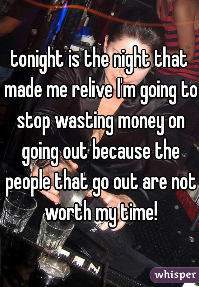 tonight is the night that made me relive I'm going to stop wasting money on going out because the people that go out are not worth my time!