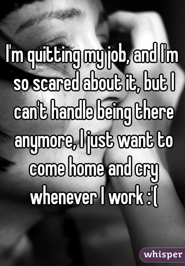 I'm quitting my job, and I'm so scared about it, but I can't handle being there anymore, I just want to come home and cry whenever I work :'(
