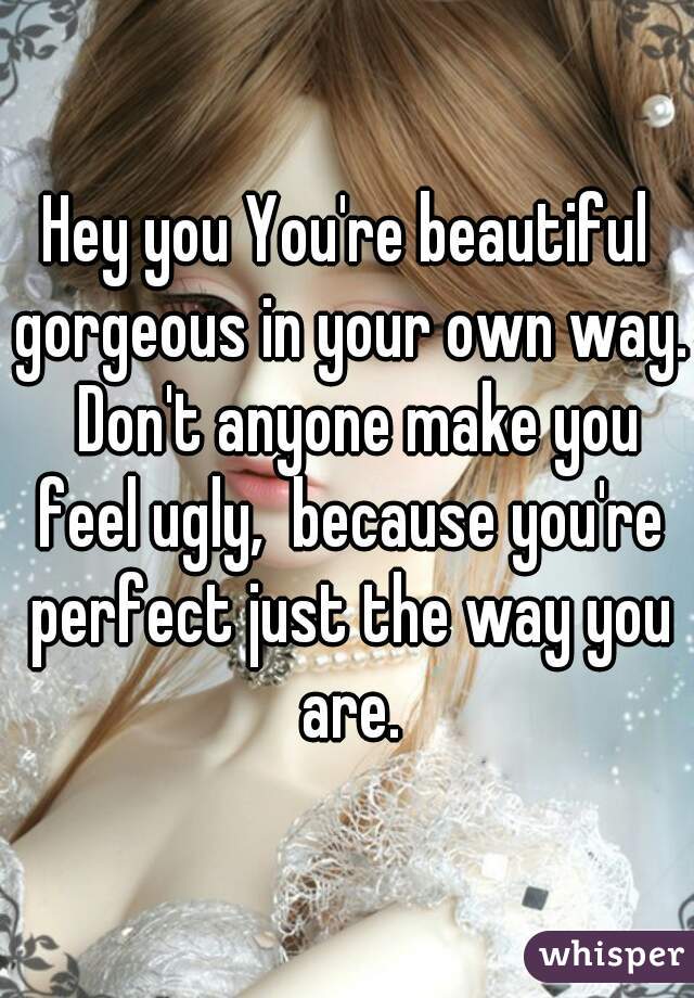 Hey you You're beautiful gorgeous in your own way.  Don't anyone make you feel ugly,  because you're perfect just the way you are.