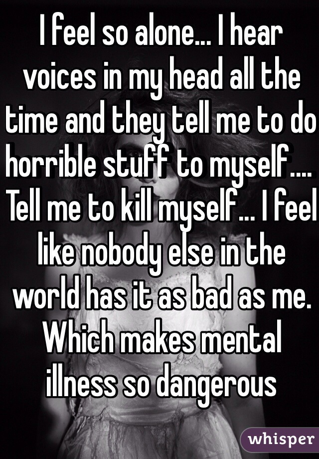 I feel so alone... I hear voices in my head all the time and they tell me to do horrible stuff to myself.... Tell me to kill myself... I feel like nobody else in the world has it as bad as me. Which makes mental illness so dangerous
